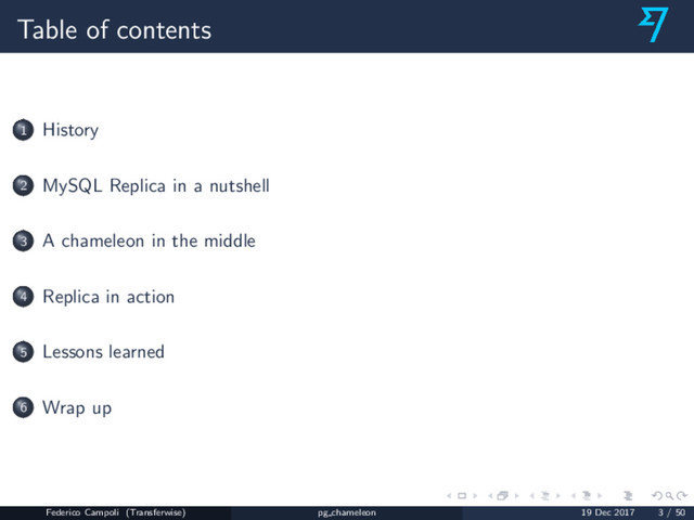 Table of contents
1 History
2 MySQL Replica in a nutshell
3 A chameleon in the middle
4 Replica in action
5 Lessons learned
6 Wrap up
Federico Campoli (Transferwise) pg chameleon 19 Dec 2017 3 / 50
