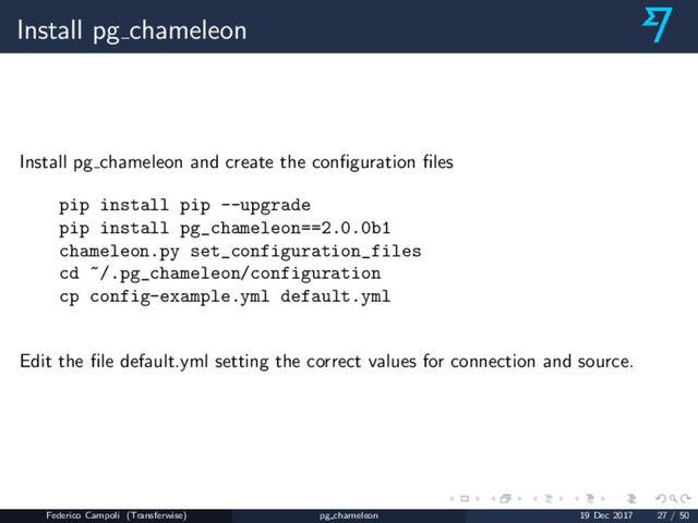 Install pg chameleon
Install pg chameleon and create the conﬁguration ﬁles
pip install pip --upgrade
pip install pg_chameleon==2.0.0b1
chameleon.py set_configuration_files
cd ~/.pg_chameleon/configuration
cp config-example.yml default.yml
Edit the ﬁle default.yml setting the correct values for connection and source.
Federico Campoli (Transferwise) pg chameleon 19 Dec 2017 27 / 50
