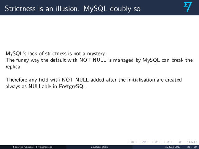 Strictness is an illusion. MySQL doubly so
MySQL’s lack of strictness is not a mystery.
The funny way the default with NOT NULL is managed by MySQL can break the
replica.
Therefore any ﬁeld with NOT NULL added after the initialisation are created
always as NULLable in PostgreSQL.
Federico Campoli (Transferwise) pg chameleon 19 Dec 2017 36 / 50
