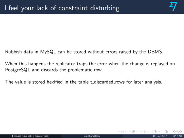 I feel your lack of constraint disturbing
Rubbish data in MySQL can be stored without errors raised by the DBMS.
When this happens the replicator traps the error when the change is replayed on
PostgreSQL and discards the problematic row.
The value is stored hexiﬁed in the table t discarded rows for later analysis.
Federico Campoli (Transferwise) pg chameleon 19 Dec 2017 37 / 50
