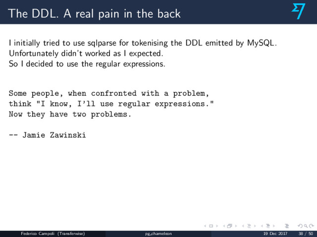 The DDL. A real pain in the back
I initially tried to use sqlparse for tokenising the DDL emitted by MySQL.
Unfortunately didn’t worked as I expected.
So I decided to use the regular expressions.
Some people, when confronted with a problem,
think "I know, I’ll use regular expressions."
Now they have two problems.
-- Jamie Zawinski
Federico Campoli (Transferwise) pg chameleon 19 Dec 2017 38 / 50
