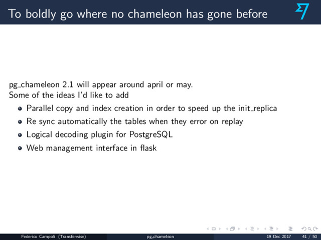 To boldly go where no chameleon has gone before
pg chameleon 2.1 will appear around april or may.
Some of the ideas I’d like to add
Parallel copy and index creation in order to speed up the init replica
Re sync automatically the tables when they error on replay
Logical decoding plugin for PostgreSQL
Web management interface in ﬂask
Federico Campoli (Transferwise) pg chameleon 19 Dec 2017 41 / 50
