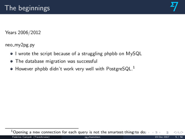 The beginnings
Years 2006/2012
neo my2pg.py
I wrote the script because of a struggling phpbb on MySQL
The database migration was successful
However phpbb didn’t work very well with PostgreSQL.1
1Opening a new connection for each query is not the smartest thing to do.
Federico Campoli (Transferwise) pg chameleon 19 Dec 2017 5 / 50
