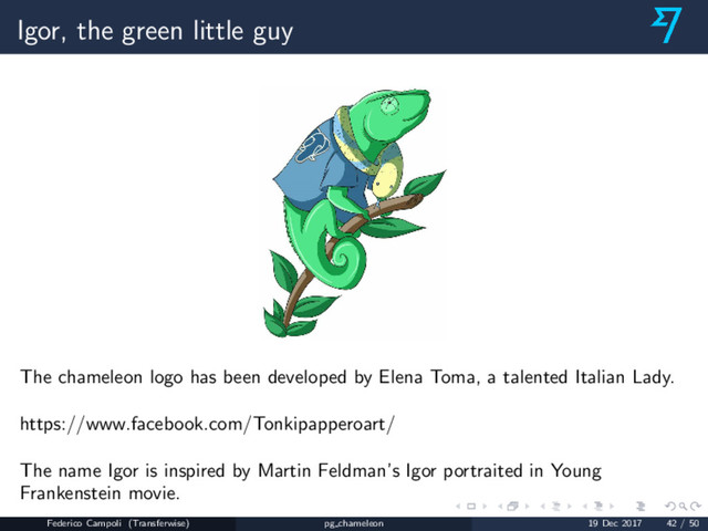 Igor, the green little guy
The chameleon logo has been developed by Elena Toma, a talented Italian Lady.
https://www.facebook.com/Tonkipapperoart/
The name Igor is inspired by Martin Feldman’s Igor portraited in Young
Frankenstein movie.
Federico Campoli (Transferwise) pg chameleon 19 Dec 2017 42 / 50
