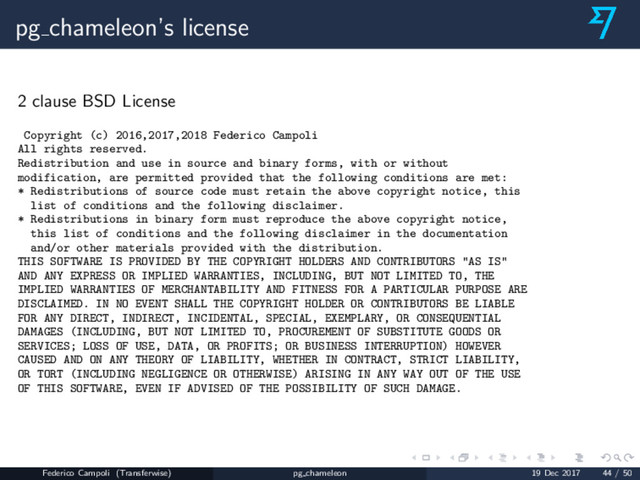 pg chameleon’s license
2 clause BSD License
Copyright (c) 2016,2017,2018 Federico Campoli
All rights reserved.
Redistribution and use in source and binary forms, with or without
modification, are permitted provided that the following conditions are met:
* Redistributions of source code must retain the above copyright notice, this
list of conditions and the following disclaimer.
* Redistributions in binary form must reproduce the above copyright notice,
this list of conditions and the following disclaimer in the documentation
and/or other materials provided with the distribution.
THIS SOFTWARE IS PROVIDED BY THE COPYRIGHT HOLDERS AND CONTRIBUTORS "AS IS"
AND ANY EXPRESS OR IMPLIED WARRANTIES, INCLUDING, BUT NOT LIMITED TO, THE
IMPLIED WARRANTIES OF MERCHANTABILITY AND FITNESS FOR A PARTICULAR PURPOSE ARE
DISCLAIMED. IN NO EVENT SHALL THE COPYRIGHT HOLDER OR CONTRIBUTORS BE LIABLE
FOR ANY DIRECT, INDIRECT, INCIDENTAL, SPECIAL, EXEMPLARY, OR CONSEQUENTIAL
DAMAGES (INCLUDING, BUT NOT LIMITED TO, PROCUREMENT OF SUBSTITUTE GOODS OR
SERVICES; LOSS OF USE, DATA, OR PROFITS; OR BUSINESS INTERRUPTION) HOWEVER
CAUSED AND ON ANY THEORY OF LIABILITY, WHETHER IN CONTRACT, STRICT LIABILITY,
OR TORT (INCLUDING NEGLIGENCE OR OTHERWISE) ARISING IN ANY WAY OUT OF THE USE
OF THIS SOFTWARE, EVEN IF ADVISED OF THE POSSIBILITY OF SUCH DAMAGE.
Federico Campoli (Transferwise) pg chameleon 19 Dec 2017 44 / 50
