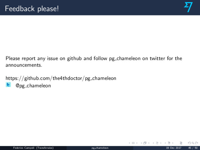 Feedback please!
Please report any issue on github and follow pg chameleon on twitter for the
announcements.
https://github.com/the4thdoctor/pg chameleon
@pg chameleon
Federico Campoli (Transferwise) pg chameleon 19 Dec 2017 45 / 50
