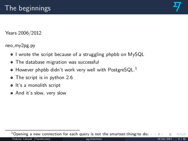 The beginnings
Years 2006/2012
neo my2pg.py
I wrote the script because of a struggling phpbb on MySQL
The database migration was successful
However phpbb didn’t work very well with PostgreSQL.1
The script is in python 2.6
It’s a monolith script
And it’s slow, very slow
1Opening a new connection for each query is not the smartest thing to do.
Federico Campoli (Transferwise) pg chameleon 19 Dec 2017 5 / 50
