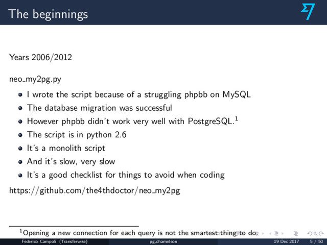 The beginnings
Years 2006/2012
neo my2pg.py
I wrote the script because of a struggling phpbb on MySQL
The database migration was successful
However phpbb didn’t work very well with PostgreSQL.1
The script is in python 2.6
It’s a monolith script
And it’s slow, very slow
It’s a good checklist for things to avoid when coding
https://github.com/the4thdoctor/neo my2pg
1Opening a new connection for each query is not the smartest thing to do.
Federico Campoli (Transferwise) pg chameleon 19 Dec 2017 5 / 50
