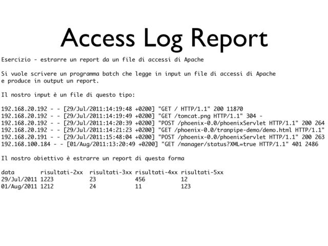 Access Log Report
Esercizio - estrarre un report da un file di accessi di Apache
Si vuole scrivere un programma batch che legge in input un file di accessi di Apache
e produce in output un report.
Il nostro input è un file di questo tipo:
192.168.20.192 - - [29/Jul/2011:14:19:48 +0200] "GET / HTTP/1.1" 200 11870
192.168.20.192 - - [29/Jul/2011:14:19:49 +0200] "GET /tomcat.png HTTP/1.1" 304 -
192.168.20.192 - - [29/Jul/2011:14:20:39 +0200] "POST /phoenix-0.0/phoenixServlet HTTP/1.1" 200 264
192.168.20.192 - - [29/Jul/2011:14:21:23 +0200] "GET /phoenix-0.0/tranpipe-demo/demo.html HTTP/1.1"
192.168.20.191 - - [29/Jul/2011:15:48:04 +0200] "POST /phoenix-0.0/phoenixServlet HTTP/1.1" 200 263
192.168.100.184 - - [01/Aug/2011:13:20:49 +0200] "GET /manager/status?XML=true HTTP/1.1" 401 2486
Il nostro obiettivo è estrarre un report di questa forma
data risultati-2xx risultati-3xx risultati-4xx risultati-5xx
29/Jul/2011 1223 23 456 12
01/Aug/2011 1212 24 11 123
