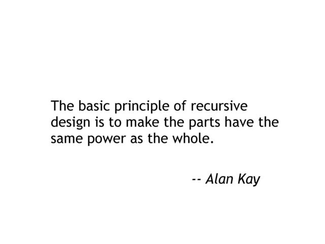 The basic principle of recursive
design is to make the parts have the
same power as the whole.
-- Alan Kay
