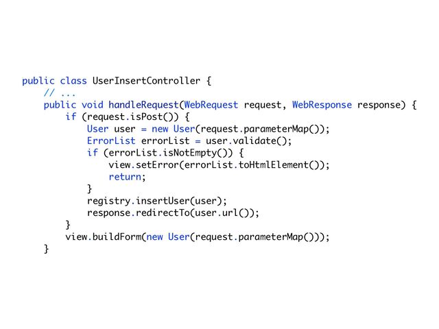 public class UserInsertController {
// ...
public void handleRequest(WebRequest request, WebResponse response) {
if (request.isPost()) {
User user = new User(request.parameterMap());
ErrorList errorList = user.validate();
if (errorList.isNotEmpty()) {
view.setError(errorList.toHtmlElement());
return;
}
registry.insertUser(user);
response.redirectTo(user.url());
}
view.buildForm(new User(request.parameterMap()));
}
