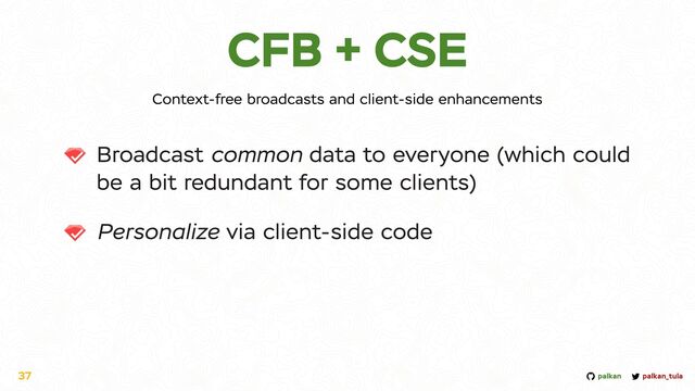 palkan_tula
palkan
CFB + CSE
Broadcast common data to everyone (which could
be a bit redundant for some clients)


Personalize via client-side code
37
Context-free broadcasts and client-side enhancements
