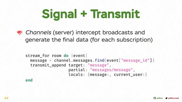 palkan_tula
palkan
Signal + Transmit
Channels (server) intercept broadcasts and
generate the
fi
nal data (for each subscription)
44
stream_for room do |event|


message = channel.messages.find(event["message_id"])


transmit_append target: "message",


partial: "messages/message",


locals: {message:, current_user:}


end
