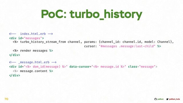 palkan_tula
palkan
PoC: turbo_history
70


<div>


<%= turbo_history_stream_from channel, params: {channel_id: channel.id, model: Channel},


cursor: "#messages .message:last
-
child" %>


<%= render messages %>



div>




<div class="message">


<%= message.content %>



div>
</div>
</div>