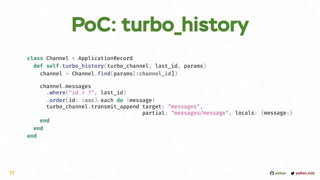 palkan_tula
palkan
PoC: turbo_history
71
class Channel < ApplicationRecord


def self.turbo_history(turbo_channel, last_id, params)


channel = Channel.find(params[:channel_id])


channel.messages


.where("id > ?", last_id)


.order(id: :asc).each do |message|


turbo_channel.transmit_append target: "messages",


partial: "messages/message", locals: {message:}


end


end


end
