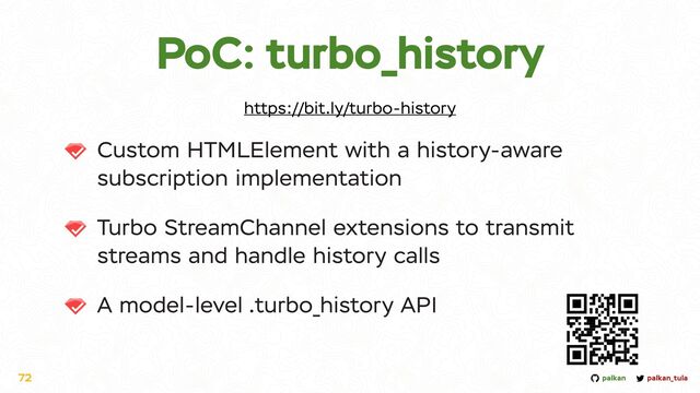 palkan_tula
palkan
PoC: turbo_history
Custom HTMLElement with a history-aware
subscription implementation


Turbo StreamChannel extensions to transmit
streams and handle history calls


A model-level .turbo_history API
72
https://bit.ly/turbo-history
