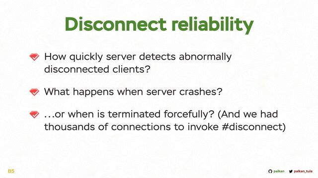 palkan_tula
palkan
Disconnect reliability
How quickly server detects abnormally
disconnected clients?


What happens when server crashes?


...or when is terminated forcefully? (And we had
thousands of connections to invoke #disconnect)
85
