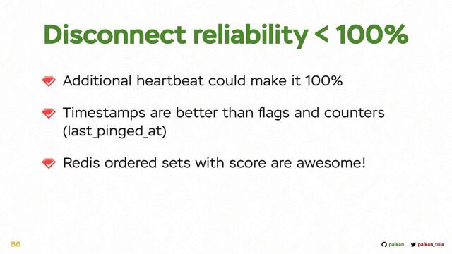 palkan_tula
palkan
Additional heartbeat could make it 100%


Timestamps are better than
fl
ags and counters
(last_pinged_at)


Redis ordered sets with score are awesome!
86
Disconnect reliability < 100%
