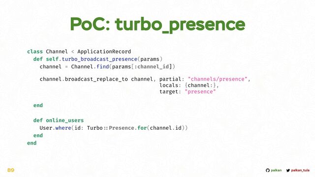 palkan_tula
palkan
PoC: turbo_presence
89
class Channel < ApplicationRecord


def self.turbo_broadcast_presence(params)


channel = Channel.find(params[:channel_id])




channel.broadcast_replace_to channel, partial: "channels/presence",


locals: {channel:},


target: "presence"


end


def online_users


User.where(id: Turbo
::
Presence.for(channel.id))


end


end
