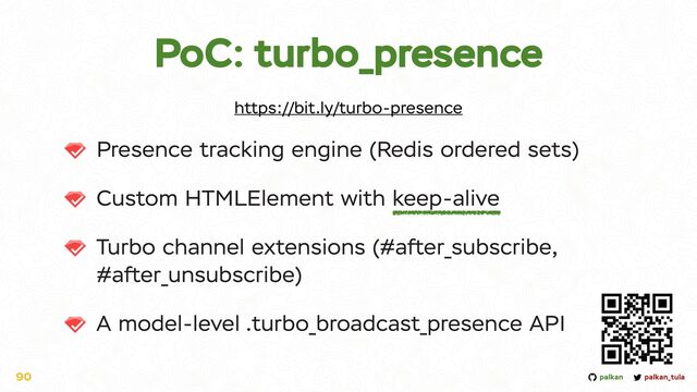 palkan_tula
palkan
PoC: turbo_presence
Presence tracking engine (Redis ordered sets)


Custom HTMLElement with keep-alive


Turbo channel extensions (#after_subscribe,
#after_unsubscribe)


A model-level .turbo_broadcast_presence API
90
https://bit.ly/turbo-presence
