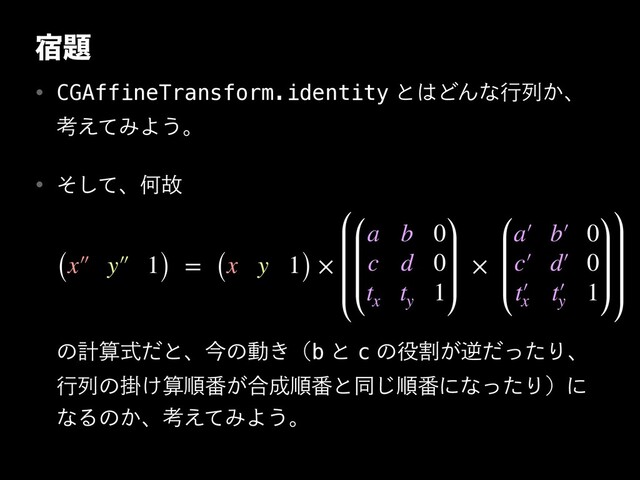 ॓୊
w CGAffineTransform.identityͱ͸ͲΜͳߦྻ͔ɺ
ߟ͑ͯΈΑ͏ɻ
w ͦͯ͠ɺԿނ
ͷܭࢉࣜͩͱɺࠓͷಈ͖ʢbͱcͷ໾ׂ͕ٯͩͬͨΓɺ
ߦྻͷֻ͚ࢉॱ൪͕߹੒ॱ൪ͱಉ͡ॱ൪ʹͳͬͨΓʣʹ
ͳΔͷ͔ɺߟ͑ͯΈΑ͏ɻ
(x′ ′ y′ ′ 1) = (x y 1) ×
a b 0
c d 0
t
x
t
y
1
×
a′ b′ 0
c′ d′ 0
t′
x
t′
y
1
