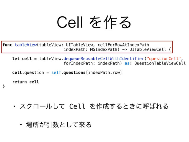 • εΫϩʔϧͯ͠ Cell Λ࡞੒͢Δͱ͖ʹݺ͹ΕΔ
• ৔ॴ͕Ҿ਺ͱͯ͠དྷΔ
$FMMΛ࡞Δ
func tableView(tableView: UITableView, cellForRowAtIndexPath  
indexPath: NSIndexPath) -> UITableViewCell {
let cell = tableView.dequeueReusableCellWithIdentifier("questionCell", 
forIndexPath: indexPath) as! QuestionTableViewCell
cell.question = self.questions[indexPath.row]
return cell
}

