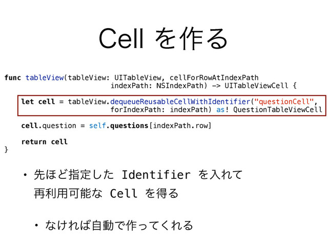 • ઌ΄Ͳࢦఆͨ͠ Identifier ΛೖΕͯ 
࠶ར༻Մೳͳ Cell ΛಘΔ
• ͳ͚Ε͹ࣗಈͰ࡞ͬͯ͘ΕΔ
$FMMΛ࡞Δ
func tableView(tableView: UITableView, cellForRowAtIndexPath  
indexPath: NSIndexPath) -> UITableViewCell {
let cell = tableView.dequeueReusableCellWithIdentifier("questionCell", 
forIndexPath: indexPath) as! QuestionTableViewCell
cell.question = self.questions[indexPath.row]
return cell
}

