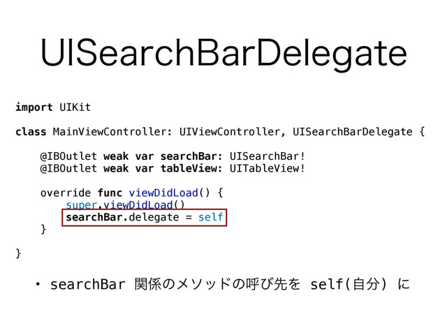import UIKit
class MainViewController: UIViewController, UISearchBarDelegate {
@IBOutlet weak var searchBar: UISearchBar!
@IBOutlet weak var tableView: UITableView!
override func viewDidLoad() {
super.viewDidLoad()
searchBar.delegate = self
}
}
• searchBar ؔ܎ͷϝιουͷݺͼઌΛ self(ࣗ෼) ʹ
6*4FBSDI#BS%FMFHBUF
