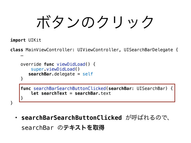 ϘλϯͷΫϦοΫ
import UIKit
class MainViewController: UIViewController, UISearchBarDelegate {
…
override func viewDidLoad() {
super.viewDidLoad()
searchBar.delegate = self
}
func searchBarSearchButtonClicked(searchBar: UISearchBar) {
let searchText = searchBar.text
}
}
• searchBarSearchButtonClicked ͕ݺ͹ΕΔͷͰɺ 
searchBar ͷςΩετΛऔಘ

