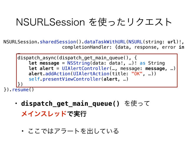 NSURLSession.sharedSession().dataTaskWithURL(NSURL(string: url)!, 
completionHandler: {data, response, error in
…
dispatch_async(dispatch_get_main_queue(), {
let message = NSString(data: data!, …)! as String
let alert = UIAlertController(…, message: message, …)
alert.addAction(UIAlertAction(title: "OK", …))
self.presentViewController(alert, …)
})
}).resume()
• dispatch_get_main_queue() Λ࢖ͬͯ 
ϝΠϯεϨουͰ࣮ߦ
• ͜͜Ͱ͸ΞϥʔτΛग़͍ͯ͠Δ
/463-4FTTJPOΛ࢖ͬͨϦΫΤετ
