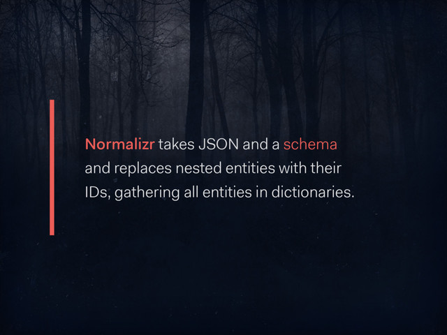 Normalizr takes JSON and a schema
and replaces nested entities with their
IDs, gathering all entities in dictionaries.
