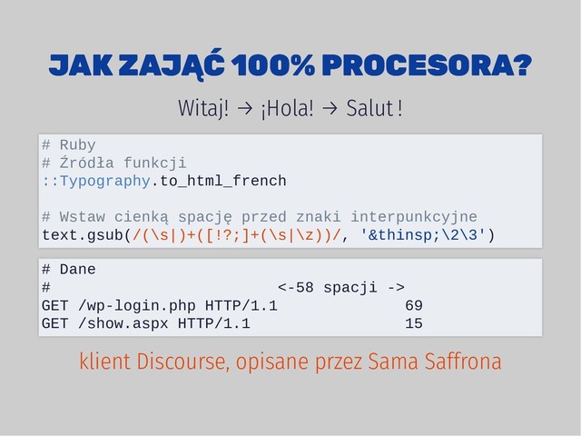 JAK ZAJĄĆ 100% PROCESORA?
JAK ZAJĄĆ 100% PROCESORA?
Witaj! → ¡Hola! → Salut !
# Ruby
# Źródła funkcji
::Typography.to_html_french
# Wstaw cienką spację przed znaki interpunkcyjne
text.gsub(/(\s|)+([!?;]+(\s|\z))/, ' \2\3')
# Dane
# <-58 spacji ->
GET /wp-login.php HTTP/1.1 69
GET /show.aspx HTTP/1.1 15
klient Discourse, opisane przez Sama Saffrona
