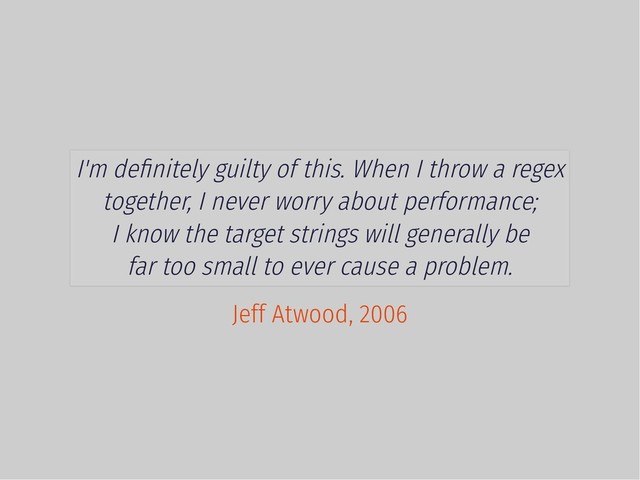 I'm deﬁnitely guilty of this. When I throw a regex
together, I never worry about performance;
I know the target strings will generally be
far too small to ever cause a problem.
Jeff Atwood, 2006
