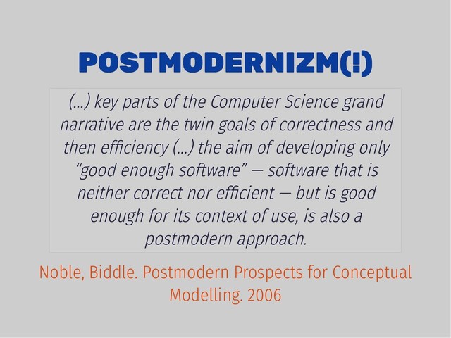 POSTMODERNIZM(!)
POSTMODERNIZM(!)
(...) key parts of the Computer Science grand
narrative are the twin goals of correctness and
then efﬁciency (...) the aim of developing only
“good enough software” — software that is
neither correct nor efﬁcient — but is good
enough for its context of use, is also a
postmodern approach.
Noble, Biddle. Postmodern Prospects for Conceptual
Modelling. 2006
