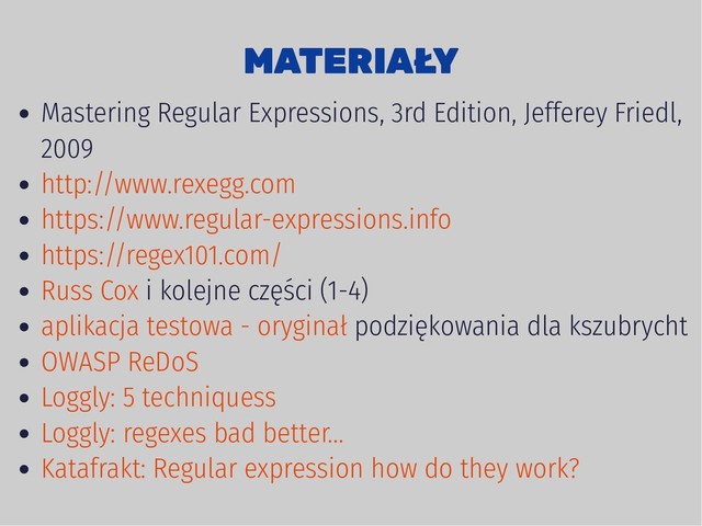MATERIAŁY
MATERIAŁY
Mastering Regular Expressions, 3rd Edition, Jefferey Friedl,
2009
i kolejne części (1-4)
podziękowania dla kszubrycht
http://www.rexegg.com
https://www.regular-expressions.info
https://regex101.com/
Russ Cox
aplikacja testowa - oryginał
OWASP ReDoS
Loggly: 5 techniquess
Loggly: regexes bad better...
Katafrakt: Regular expression how do they work?
