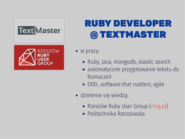 RUBY DEVELOPER
RUBY DEVELOPER
@ TEXTMASTER
@ TEXTMASTER
w pracy:
Ruby, Java, mongodb, elastic search
automatyczne przygotowanie tekstu do
tłumaczeń
DDD, software that matters, agile
dzielenie się wiedzą:
Rzeszów Ruby User Group ( )
Politechnika Rzeszowska
rrug.pl
