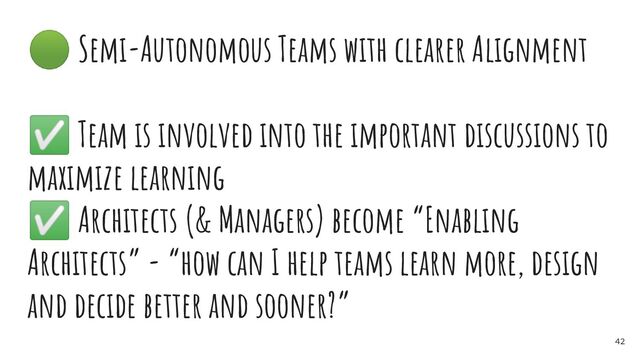 🟢 Semi-Autonomous Teams with clearer Alignment
✅ Team is involved into the important discussions to
maximize learning
✅ Architects (& Managers) become “Enabling
Architects” - “how can I help teams learn more, design
and decide better and sooner?”
42
