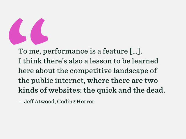 “
To me, performance is a feature […].
I think there’s also a lesson to be learned
here about the competitive landscape of
the public internet, where there are two
kinds of websites: the quick and the dead.
— Jeff Atwood, Coding Horror
