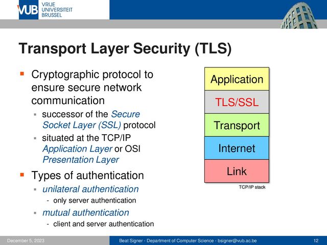 Beat Signer - Department of Computer Science - bsigner@vub.ac.be 12
December 5, 2023
Transport Layer Security (TLS)
▪ Cryptographic protocol to
ensure secure network
communication
▪ successor of the Secure
Socket Layer (SSL) protocol
▪ situated at the TCP/IP
Application Layer or OSI
Presentation Layer
▪ Types of authentication
▪ unilateral authentication
- only server authentication
▪ mutual authentication
- client and server authentication
TCP/IP stack
Transport
Application
Link
Internet
TLS/SSL
