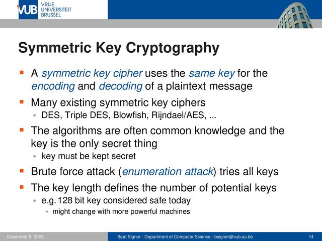 Beat Signer - Department of Computer Science - bsigner@vub.ac.be 14
December 5, 2023
Symmetric Key Cryptography
▪ A symmetric key cipher uses the same key for the
encoding and decoding of a plaintext message
▪ Many existing symmetric key ciphers
▪ DES, Triple DES, Blowfish, Rijndael/AES, ...
▪ The algorithms are often common knowledge and the
key is the only secret thing
▪ key must be kept secret
▪ Brute force attack (enumeration attack) tries all keys
▪ The key length defines the number of potential keys
▪ e.g.128 bit key considered safe today
- might change with more powerful machines
