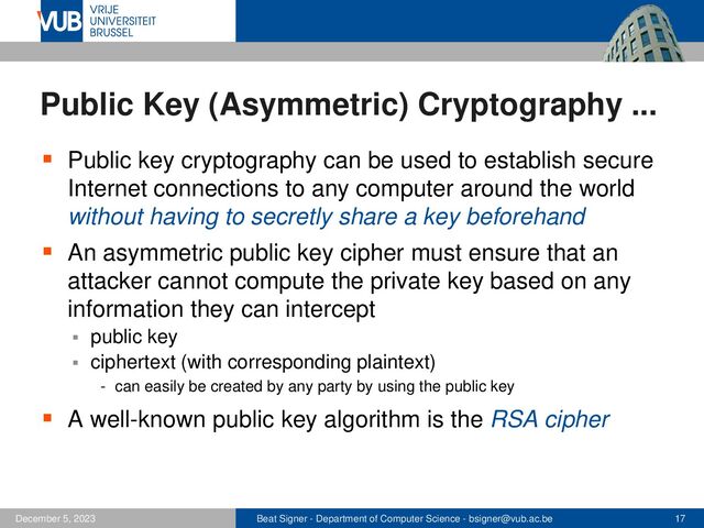 Beat Signer - Department of Computer Science - bsigner@vub.ac.be 17
December 5, 2023
Public Key (Asymmetric) Cryptography ...
▪ Public key cryptography can be used to establish secure
Internet connections to any computer around the world
without having to secretly share a key beforehand
▪ An asymmetric public key cipher must ensure that an
attacker cannot compute the private key based on any
information they can intercept
▪ public key
▪ ciphertext (with corresponding plaintext)
- can easily be created by any party by using the public key
▪ A well-known public key algorithm is the RSA cipher

