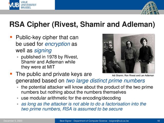 Beat Signer - Department of Computer Science - bsigner@vub.ac.be 18
December 5, 2023
RSA Cipher (Rivest, Shamir and Adleman)
▪ Public-key cipher that can
be used for encryption as
well as signing
▪ published in 1978 by Rivest,
Shamir and Adleman while
they were at MIT
▪ The public and private keys are
generated based on two large distinct prime numbers
▪ the potential attacker will know about the product of the two prime
numbers but nothing about the numbers themselves
▪ use modular arithmetic for the encoding/decoding
▪ as long as the attacker is not able to do a factorisation into the
two prime numbers, RSA is assumed to be secure
Adi Shamir, Ron Rivest and Len Adleman
