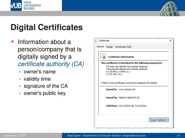 Beat Signer - Department of Computer Science - bsigner@vub.ac.be 21
December 5, 2023
Digital Certificates
▪ Information about a
person/company that is
digitally signed by a
certificate authority (CA)
▪ owner's name
▪ validity time
▪ signature of the CA
▪ owner's public key
