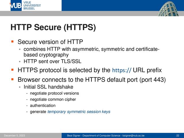 Beat Signer - Department of Computer Science - bsigner@vub.ac.be 22
December 5, 2023
HTTP Secure (HTTPS)
▪ Secure version of HTTP
▪ combines HTTP with asymmetric, symmetric and certificate-
based cryptography
▪ HTTP sent over TLS/SSL
▪ HTTPS protocol is selected by the https:// URL prefix
▪ Browser connects to the HTTPS default port (port 443)
▪ Initial SSL handshake
- negotiate protocol versions
- negotiate common cipher
- authentication
- generate temporary symmetric session keys
