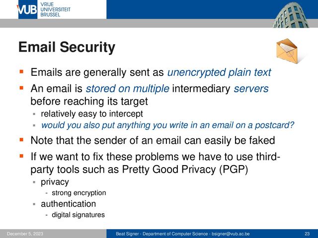 Beat Signer - Department of Computer Science - bsigner@vub.ac.be 23
December 5, 2023
Email Security
▪ Emails are generally sent as unencrypted plain text
▪ An email is stored on multiple intermediary servers
before reaching its target
▪ relatively easy to intercept
▪ would you also put anything you write in an email on a postcard?
▪ Note that the sender of an email can easily be faked
▪ If we want to fix these problems we have to use third-
party tools such as Pretty Good Privacy (PGP)
▪ privacy
- strong encryption
▪ authentication
- digital signatures
