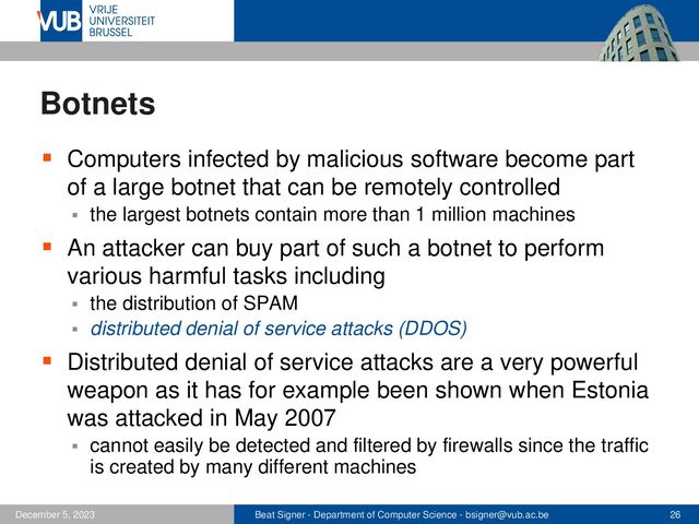 Beat Signer - Department of Computer Science - bsigner@vub.ac.be 26
December 5, 2023
Botnets
▪ Computers infected by malicious software become part
of a large botnet that can be remotely controlled
▪ the largest botnets contain more than 1 million machines
▪ An attacker can buy part of such a botnet to perform
various harmful tasks including
▪ the distribution of SPAM
▪ distributed denial of service attacks (DDOS)
▪ Distributed denial of service attacks are a very powerful
weapon as it has for example been shown when Estonia
was attacked in May 2007
▪ cannot easily be detected and filtered by firewalls since the traffic
is created by many different machines
