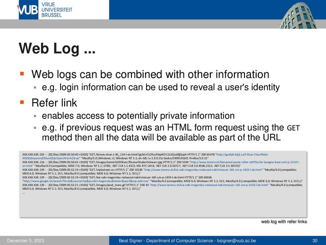 Beat Signer - Department of Computer Science - bsigner@vub.ac.be 30
December 5, 2023
Web Log ...
▪ Web logs can be combined with other information
▪ e.g. login information can be used to reveal a user's identity
▪ Refer link
▪ enables access to potentially private information
▪ e.g. if previous request was an HTML form request using the GET
method then all the data will be available as part of the URL
XXX.XXX.XXX.193 - - [02/Dec/2009:05:50:40 +0100] "GET /knives-shun-c-81_114-l-en.html?gclid=CLOFucf5tp4CFc5L5Qod8jQzpA HTTP/1.1" 200 65478 "http://guelph.kijiji.ca/f-Shun-Classifieds-
W0QQKeywordZShunQQisSearchFormZtrue" "Mozilla/5.0 (Windows; U; Windows NT 5.1; en-GB; rv:1.9.0.15) Gecko/2009101601 Firefox/3.0.15"
XXX.XXX.XXX.116 - - [02/Dec/2009:05:50:42 +0100] "GET /images/Jamie%20Oliver/flavourShakerSchwarz.jpg HTTP/1.1" 200 3594 "http://www.tenera.ch/kenwood-pasta-roller-at970a-for-lasagne-base-unit-p-1314-l-
en.html" "Mozilla/4.0 (compatible; MSIE 7.0; Windows NT 5.1; GTB5; .NET CLR 1.1.4322; MS-RTC LM 8; .NET CLR 2.0.50727; .NET CLR 3.0.4506.2152; .NET CLR 3.5.30729)"
XXX.XXX.XXX.139 - - [02/Dec/2009:05:52:19 +0100] "GET /stylesheet.css HTTP/1.1" 200 10185 "http://www.tenera.ch/kai-seki-magoroku-redwood-nakirimesser-165-cm-p-1433-l-de.html" "Mozilla/4.0 (compatible;
MSIE 6.0; Windows NT 5.1; SV1; Mozilla/4.0 (compatible; MSIE 6.0; Windows NT 5.1; SV1) )"
XXX.XXX.XXX.139 - - [02/Dec/2009:05:52:19 +0100] "GET /kai-seki-magoroku-redwood-nakirimesser-165-cm-p-1433-l-de.html HTTP/1.1" 200 60636
"http://www.google.ch/search?hl=de&source=hp&q=seki+magoroku&meta=&aq=0&oq=seki+ma" "Mozilla/4.0 (compatible; MSIE 6.0; Windows NT 5.1; SV1; Mozilla/4.0 (compatible; MSIE 6.0; Windows NT 5.1; SV1) )"
XXX.XXX.XXX.139 - - [02/Dec/2009:05:52:21 +0100] "GET /images/pixel_trans.gif HTTP/1.1" 200 43 "http://www.tenera.ch/kai-seki-magoroku-redwood-nakirimesser-165-cm-p-1433-l-de.html" "Mozilla/4.0 (compatible;
MSIE 6.0; Windows NT 5.1; SV1; Mozilla/4.0 (compatible; MSIE 6.0; Windows NT 5.1; SV1) )"
...
web log with refer links
