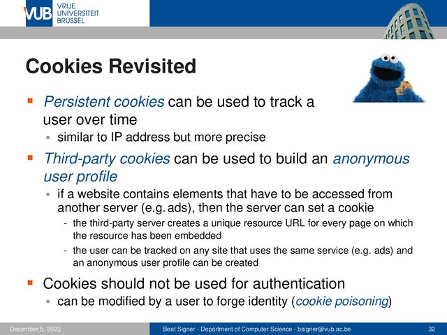 Beat Signer - Department of Computer Science - bsigner@vub.ac.be 32
December 5, 2023
Cookies Revisited
▪ Persistent cookies can be used to track a
user over time
▪ similar to IP address but more precise
▪ Third-party cookies can be used to build an anonymous
user profile
▪ if a website contains elements that have to be accessed from
another server (e.g.ads), then the server can set a cookie
- the third-party server creates a unique resource URL for every page on which
the resource has been embedded
- the user can be tracked on any site that uses the same service (e.g. ads) and
an anonymous user profile can be created
▪ Cookies should not be used for authentication
▪ can be modified by a user to forge identity (cookie poisoning)
