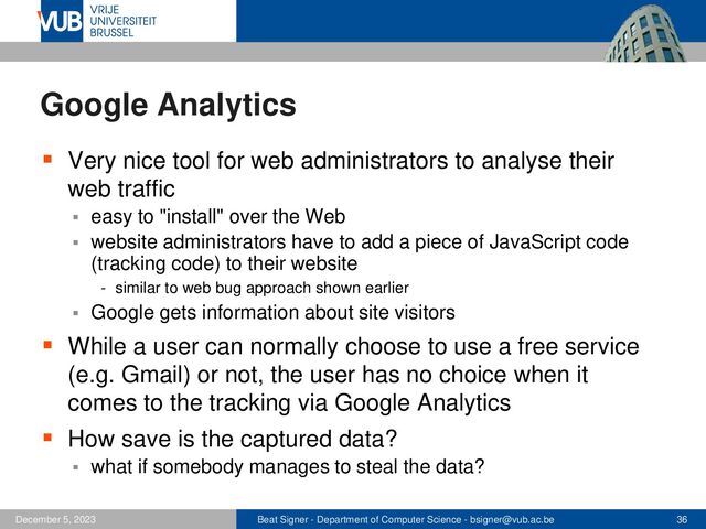 Beat Signer - Department of Computer Science - bsigner@vub.ac.be 36
December 5, 2023
Google Analytics
▪ Very nice tool for web administrators to analyse their
web traffic
▪ easy to "install" over the Web
▪ website administrators have to add a piece of JavaScript code
(tracking code) to their website
- similar to web bug approach shown earlier
▪ Google gets information about site visitors
▪ While a user can normally choose to use a free service
(e.g. Gmail) or not, the user has no choice when it
comes to the tracking via Google Analytics
▪ How save is the captured data?
▪ what if somebody manages to steal the data?
