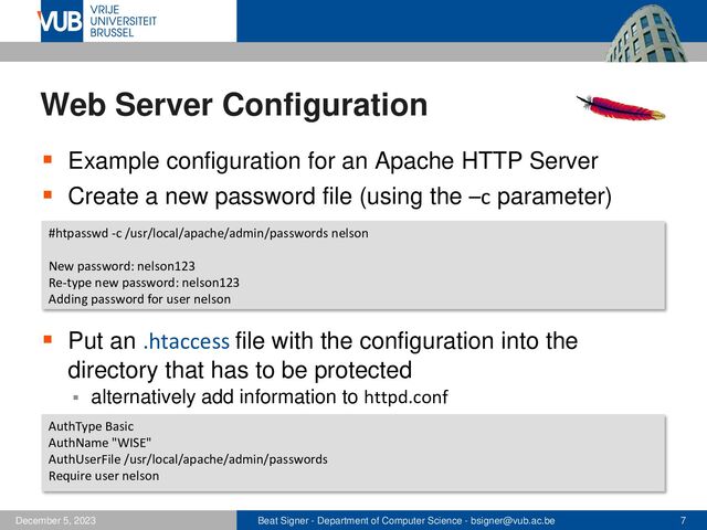 Beat Signer - Department of Computer Science - bsigner@vub.ac.be 7
December 5, 2023
Web Server Configuration
▪ Example configuration for an Apache HTTP Server
▪ Create a new password file (using the –c parameter)
▪ Put an .htaccess file with the configuration into the
directory that has to be protected
▪ alternatively add information to httpd.conf
#htpasswd -c /usr/local/apache/admin/passwords nelson
New password: nelson123
Re-type new password: nelson123
Adding password for user nelson
AuthType Basic
AuthName "WISE"
AuthUserFile /usr/local/apache/admin/passwords
Require user nelson
